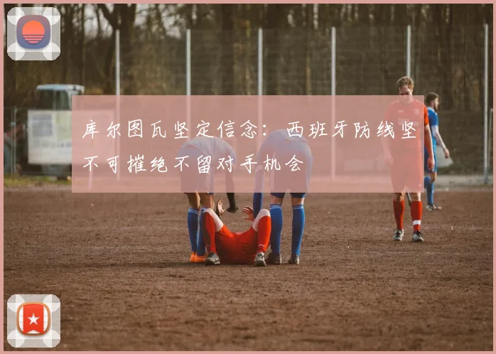 库尔图瓦坚定信念：西班牙防线坚不可摧绝不留对手机会