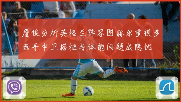 詹俊分析英格兰阵容图赫尔重视多面手中卫搭档与体能问题成隐忧