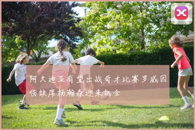 阿夫迪亚有望出战奇才比赛罗威因伤缺席杨瀚森迎来机会