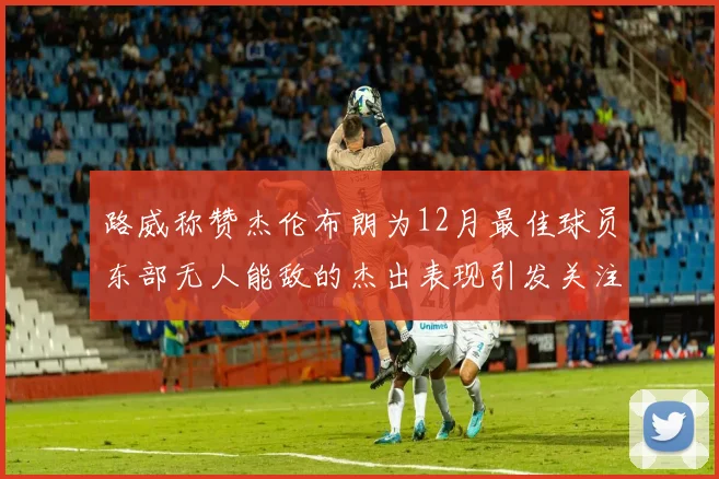 路威称赞杰伦布朗为12月最佳球员东部无人能敌的杰出表现引发关注