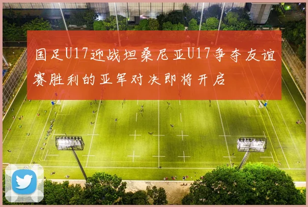 国足U17迎战坦桑尼亚U17争夺友谊赛胜利的亚军对决即将开启