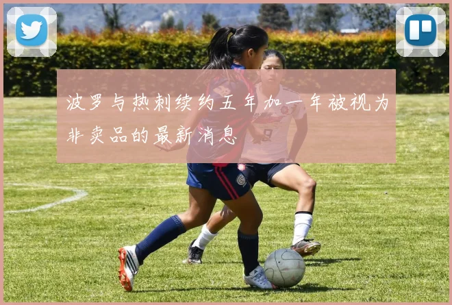波罗与热刺续约五年加一年被视为非卖品的最新消息