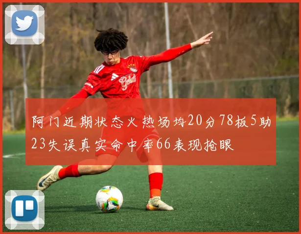 阿门近期状态火热场均20分78板5助23失误真实命中率66表现抢眼