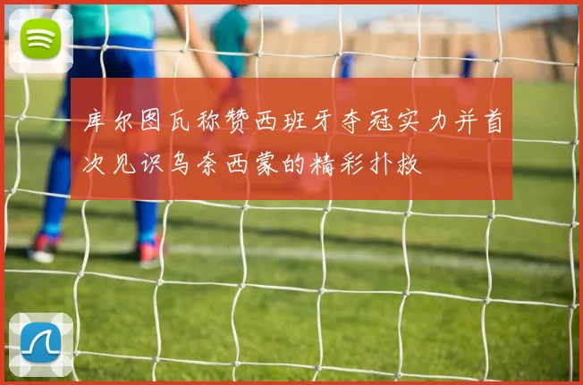 库尔图瓦称赞西班牙夺冠实力并首次见识乌奈西蒙的精彩扑救