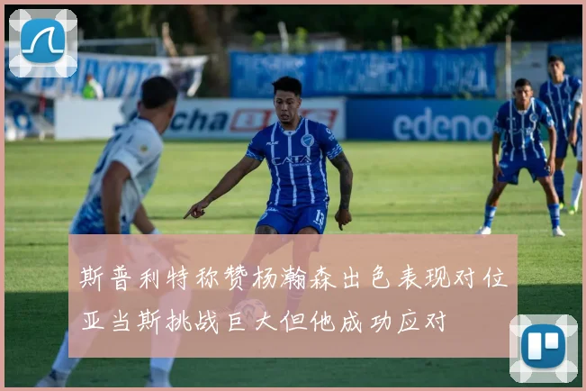 斯普利特称赞杨瀚森出色表现对位亚当斯挑战巨大但他成功应对