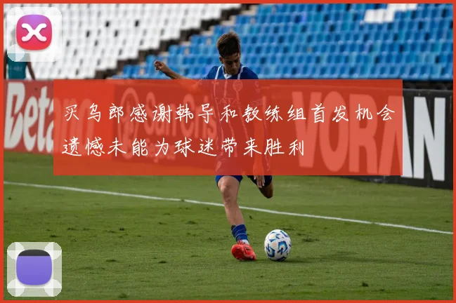 买乌郎感谢韩导和教练组首发机会遗憾未能为球迷带来胜利