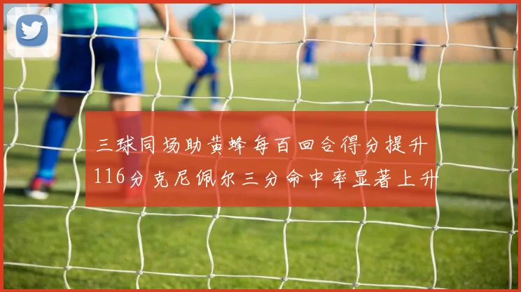 三球同场助黄蜂每百回合得分提升116分克尼佩尔三分命中率显著上升近10