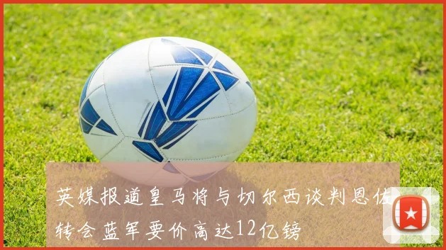 英媒报道皇马将与切尔西谈判恩佐转会蓝军要价高达12亿镑