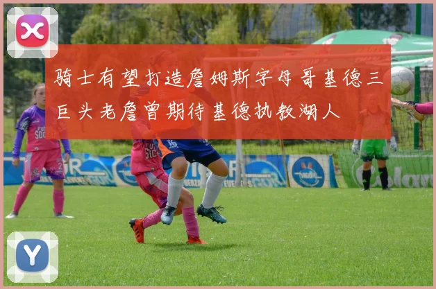 骑士有望打造詹姆斯字母哥基德三巨头老詹曾期待基德执教湖人
