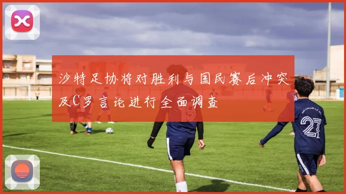 沙特足协将对胜利与国民赛后冲突及C罗言论进行全面调查
