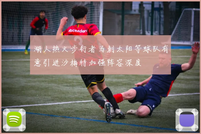 湖人热火步行者马刺太阳等球队有意引进沙梅特加强阵容深度
