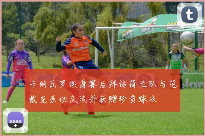 卡纳瓦罗热身赛后拜访荷兰队与范戴克亲切交流并获赠珍贵球衣