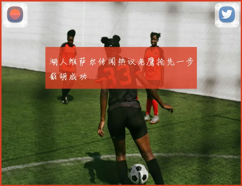 湖人维萨尔传闻热议老鹰抢先一步截胡成功