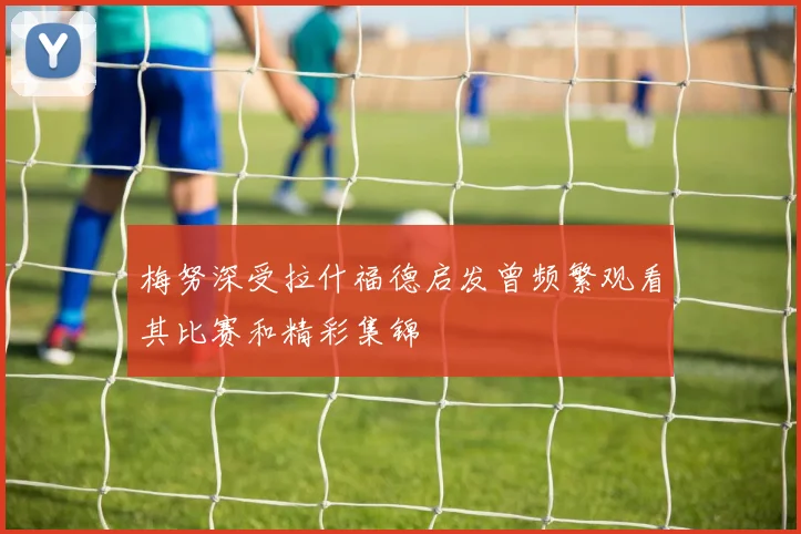 梅努深受拉什福德启发曾频繁观看其比赛和精彩集锦