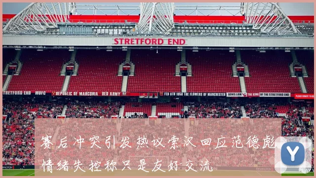 赛后冲突引发热议索汉回应范德彪情绪失控称只是友好交流