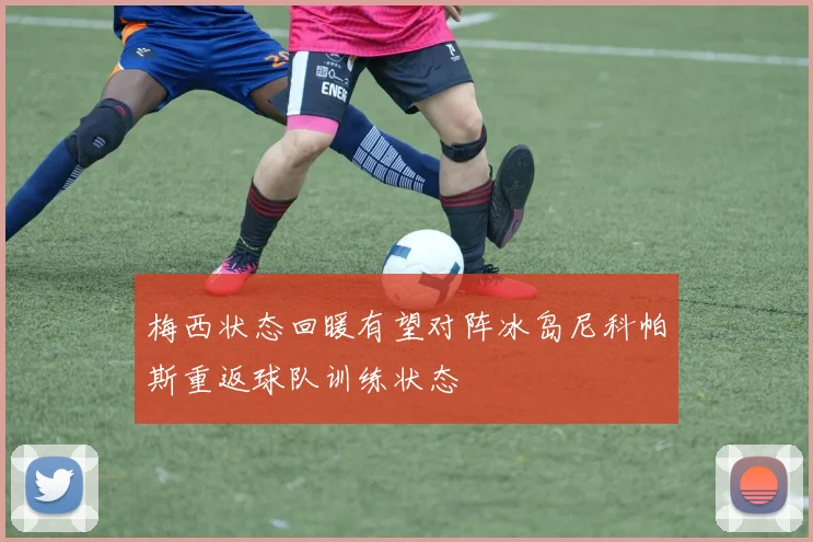 梅西状态回暖有望对阵冰岛尼科帕斯重返球队训练状态